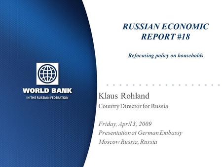 RUSSIAN ECONOMIC REPORT #18 Refocusing policy on households Klaus Rohland Country Director for Russia Friday, April 3, 2009 Presentation at German Embassy.