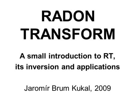 RADON TRANSFORM A small introduction to RT, its inversion and applications Jaromír Brum Kukal, 2009.