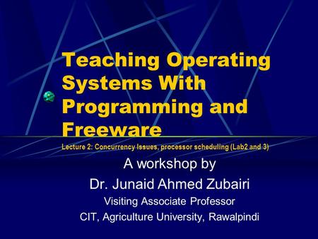 Teaching Operating Systems With Programming and Freeware Lecture 2: Concurrency Issues, processor scheduling (Lab2 and 3) A workshop by Dr. Junaid Ahmed.