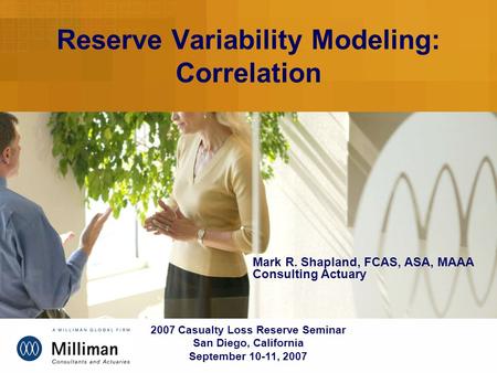 Reserve Variability Modeling: Correlation 2007 Casualty Loss Reserve Seminar San Diego, California September 10-11, 2007 Mark R. Shapland, FCAS, ASA, MAAA.