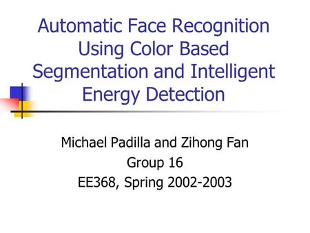 Automatic Face Recognition Using Color Based Segmentation and Intelligent Energy Detection Michael Padilla and Zihong Fan Group 16 EE368, Spring 2002-2003.