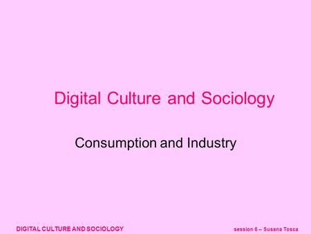 DIGITAL CULTURE AND SOCIOLOGY session 6 – Susana Tosca Digital Culture and Sociology Consumption and Industry.