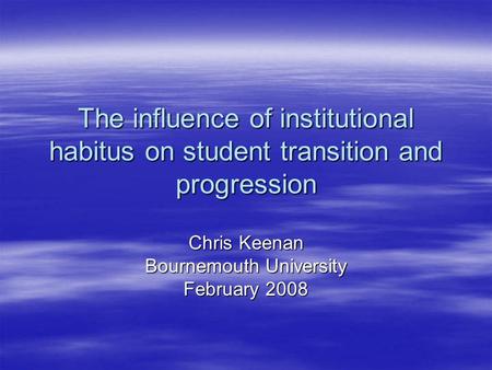 The influence of institutional habitus on student transition and progression Chris Keenan Bournemouth University February 2008.