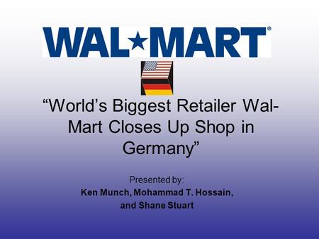 “World’s Biggest Retailer Wal- Mart Closes Up Shop in Germany” Presented by: Ken Munch, Mohammad T. Hossain, and Shane Stuart.