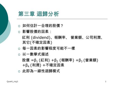 Quant_reg11 第三章 迴歸分析  如何估計一合理的股價？  影響股價的因素： 紅利 (dividend) 、報酬率、 營業額、公司利潤、 其它 ( 不確定因素 )  每一因素的影響程度可能不一樣  以一數學式描述 股價 =β 1 ( 紅利 ) +β 2 ( 報酬率 ) +β 3 (