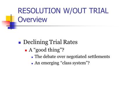 RESOLUTION W/OUT TRIAL Overview Declining Trial Rates A “good thing”? The debate over negotiated settlements An emerging “class system”?