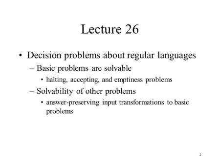 1 Lecture 26 Decision problems about regular languages –Basic problems are solvable halting, accepting, and emptiness problems –Solvability of other problems.