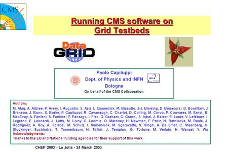 CHEP 2003 - La Jolla - 24 March 2003 Running CMS software on Grid Testbeds Paolo Capiluppi Dept. of Physics and INFN Bologna On behalf of the CMS Collaboration.