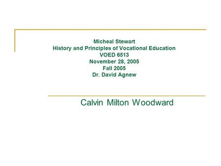 Micheal Stewart History and Principles of Vocational Education VOED 6513 November 28, 2005 Fall 2005 Dr. David Agnew Calvin Milton Woodward.