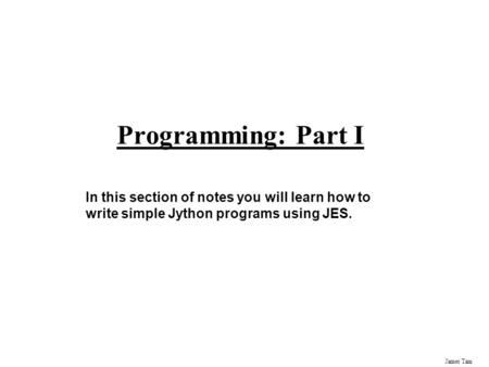 James Tam Programming: Part I In this section of notes you will learn how to write simple Jython programs using JES.