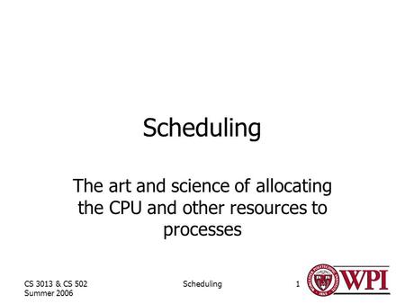 CS 3013 & CS 502 Summer 2006 Scheduling1 The art and science of allocating the CPU and other resources to processes.