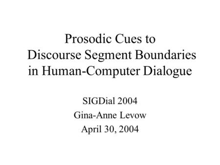Prosodic Cues to Discourse Segment Boundaries in Human-Computer Dialogue SIGDial 2004 Gina-Anne Levow April 30, 2004.
