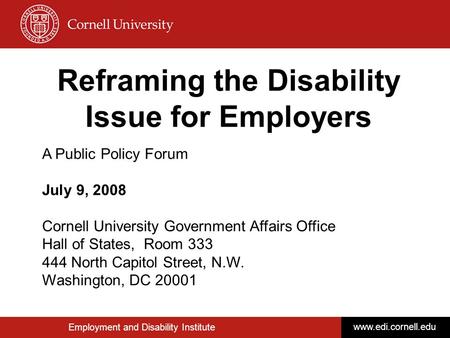Employment and Disability Institute www.edi.cornell.edu Reframing the Disability Issue for Employers A Public Policy Forum July 9, 2008 Cornell University.