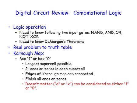 Digital Circuit Review: Combinational Logic Logic operation –Need to know following two input gates: NAND, AND, OR, NOT, XOR –Need to know DeMorgan’s Theorems.