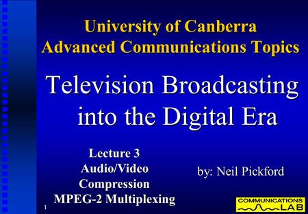 1 University of Canberra Advanced Communications Topics Television Broadcasting into the Digital Era by: Neil Pickford Lecture 3 Audio/VideoCompression.