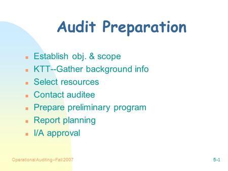 Operational Auditing--Fall 20075-1 Audit Preparation n Establish obj. & scope n KTT--Gather background info n Select resources n Contact auditee n Prepare.