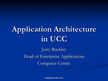Computer Centre, UCC Application Architecture in UCC Jerry Buckley Head of Enterprise Applications Computer Centre.