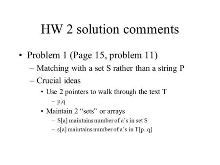 HW 2 solution comments Problem 1 (Page 15, problem 11) –Matching with a set S rather than a string P –Crucial ideas Use 2 pointers to walk through the.