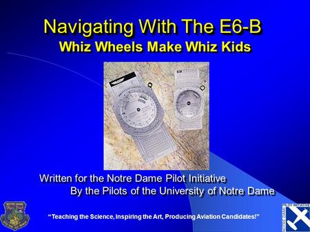 “Teaching the Science, Inspiring the Art, Producing Aviation Candidates!” Navigating With The E6-B Whiz Wheels Make Whiz Kids Written for the Notre Dame.