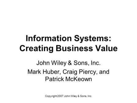 Copyright 2007 John Wiley & Sons, Inc. Information Systems: Creating Business Value John Wiley & Sons, Inc. Mark Huber, Craig Piercy, and Patrick McKeown.