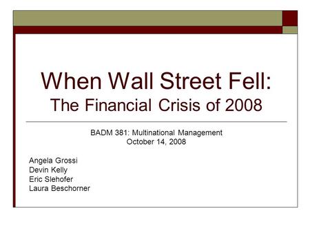 When Wall Street Fell: The Financial Crisis of 2008 BADM 381: Multinational Management October 14, 2008 Angela Grossi Devin Kelly Eric Slehofer Laura Beschorner.