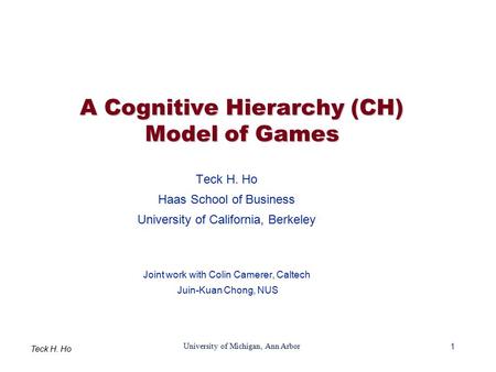 1 University of Michigan, Ann Arbor Teck H. Ho A Cognitive Hierarchy (CH) Model of Games Teck H. Ho Haas School of Business University of California, Berkeley.