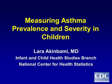 Measuring Asthma Prevalence and Severity in Children Lara Akinbami, MD Infant and Child Health Studies Branch National Center for Health Statistics.