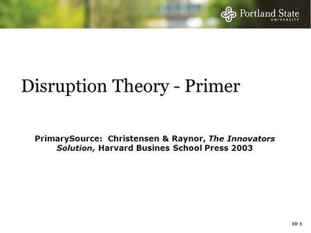 10-1 Disruption Theory - Primer PrimarySource: Christensen & Raynor, The Innovators Solution, Harvard Busines School Press 2003.