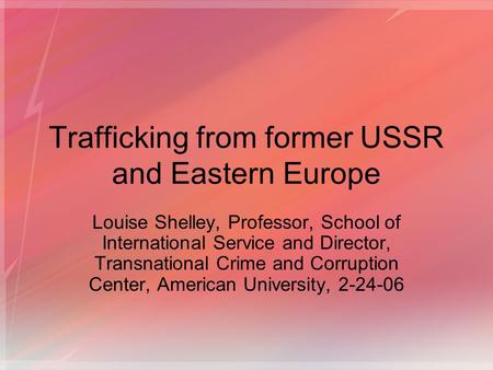 Trafficking from former USSR and Eastern Europe Louise Shelley, Professor, School of International Service and Director, Transnational Crime and Corruption.