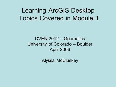 Learning ArcGIS Desktop Topics Covered in Module 1 CVEN 2012 – Geomatics University of Colorado – Boulder April 2006 Alyssa McCluskey.