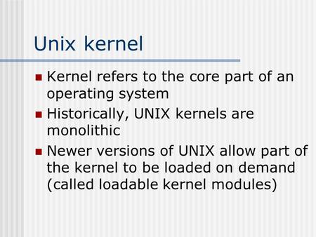 Unix kernel Kernel refers to the core part of an operating system Historically, UNIX kernels are monolithic Newer versions of UNIX allow part of the kernel.