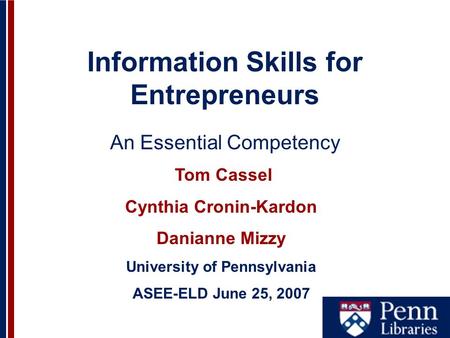Information Skills for Entrepreneurs An Essential Competency Tom Cassel Cynthia Cronin-Kardon Danianne Mizzy University of Pennsylvania ASEE-ELD June 25,