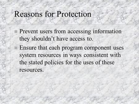 Reasons for Protection n Prevent users from accessing information they shouldn’t have access to. n Ensure that each program component uses system resources.