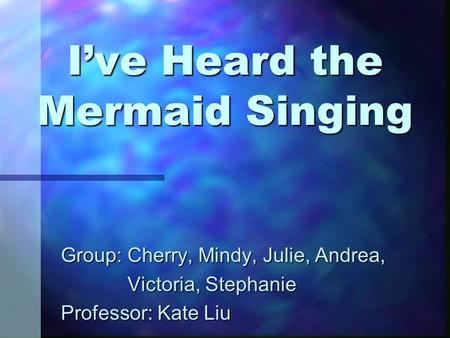 I’ve Heard the Mermaid Singing Group: Cherry, Mindy, Julie, Andrea, Victoria, Stephanie Victoria, Stephanie Professor: Kate Liu.