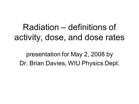 Radiation – definitions of activity, dose, and dose rates presentation for May 2, 2008 by Dr. Brian Davies, WIU Physics Dept.
