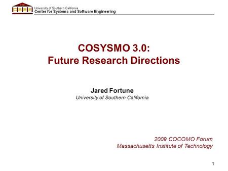 1 COSYSMO 3.0: Future Research Directions Jared Fortune University of Southern California 2009 COCOMO Forum Massachusetts Institute of Technology.