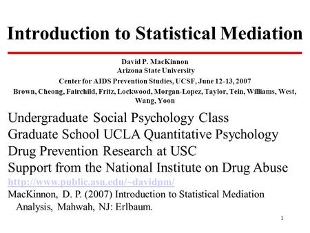 1 Introduction to Statistical Mediation David P. MacKinnon Arizona State University Center for AIDS Prevention Studies, UCSF, June 12-13, 2007 Brown, Cheong,