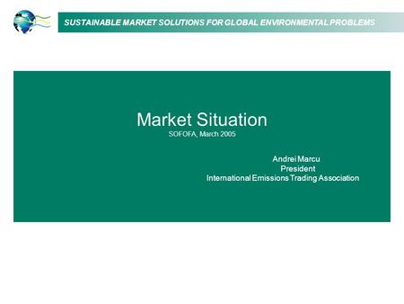 SUSTAINABLE MARKET SOLUTIONS FOR GLOBAL ENVIRONMENTAL PROBLEMS Market Situation SOFOFA, March 2005 Andrei Marcu President International Emissions Trading.