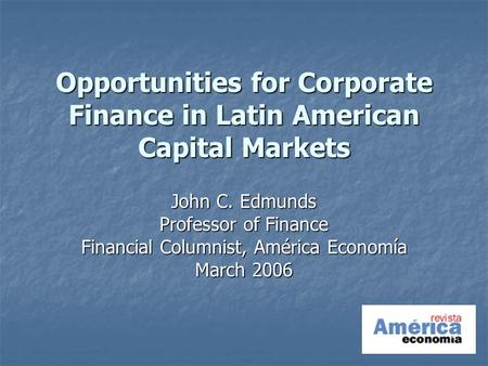 Opportunities for Corporate Finance in Latin American Capital Markets John C. Edmunds Professor of Finance Financial Columnist, América Economía March.