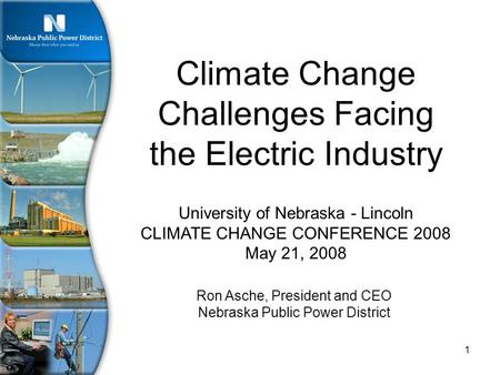 1 University of Nebraska - Lincoln CLIMATE CHANGE CONFERENCE 2008 May 21, 2008 Climate Change Challenges Facing the Electric Industry Ron Asche, President.