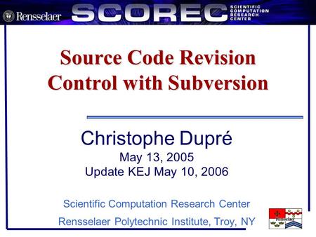 Source Code Revision Control with Subversion Christophe Dupré May 13, 2005 Update KEJ May 10, 2006 Scientific Computation Research Center Rensselaer Polytechnic.