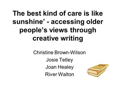 The best kind of care is like sunshine’ - accessing older people’s views through creative writing Christine Brown-Wilson Josie Tetley Joan Healey River.