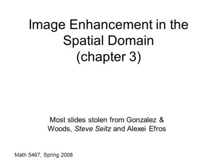 Image Enhancement in the Spatial Domain (chapter 3) Math 5467, Spring 2008 Most slides stolen from Gonzalez & Woods, Steve Seitz and Alexei Efros.