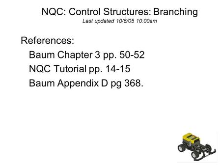 NQC: Control Structures: Branching Last updated 10/6/05 10:00am References: Baum Chapter 3 pp. 50-52 NQC Tutorial pp. 14-15 Baum Appendix D pg 368.