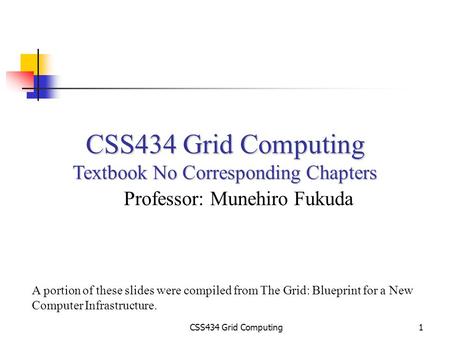 CSS434 Grid Computing1 Textbook No Corresponding Chapters Professor: Munehiro Fukuda A portion of these slides were compiled from The Grid: Blueprint for.