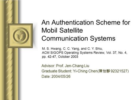 An Authentication Scheme for Mobil Satellite Communication Systems Advisor: Prof. Jen-Chang Liu Graduate Student: Yi-Ching Chen( 陳怡靜 92321527) Date: 2004/05/26.