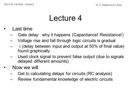 EECS 40 Fall 2002 Lecture 4 W. G. Oldham and S. Ross Lecture 4 Last time –Gate delay: why it happens (Capacitance! Resistance!) –Voltage rise and fall.
