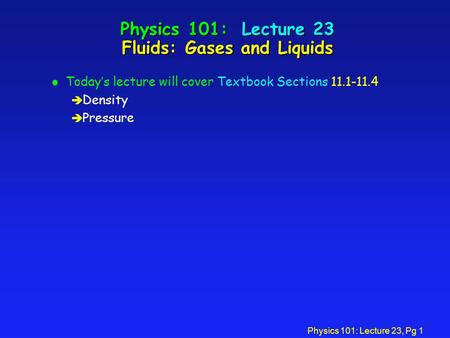 Physics 101: Lecture 23, Pg 1 Physics 101: Lecture 23 Fluids: Gases and Liquids l Today’s lecture will cover Textbook Sections 11.1-11.4 è Density è Pressure.