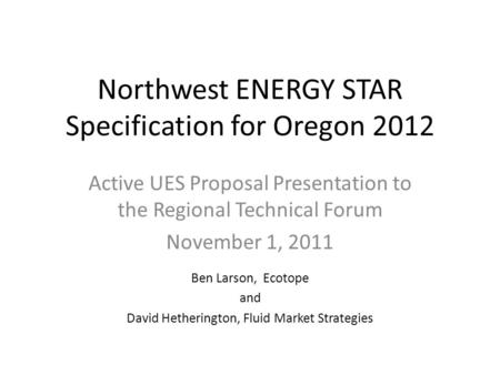 Northwest ENERGY STAR Specification for Oregon 2012 Active UES Proposal Presentation to the Regional Technical Forum November 1, 2011 Ben Larson, Ecotope.