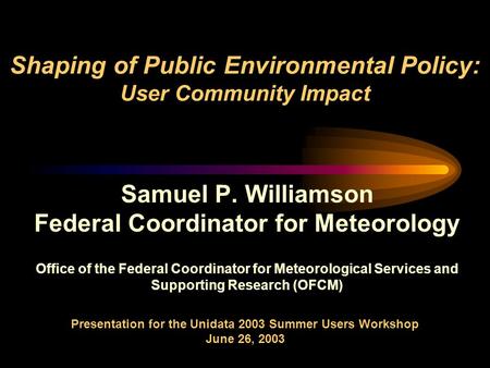 Shaping of Public Environmental Policy: User Community Impact Samuel P. Williamson Federal Coordinator for Meteorology Office of the Federal Coordinator.